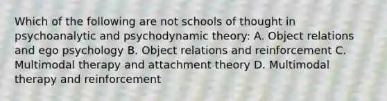 Which of the following are not schools of thought in psychoanalytic and psychodynamic theory: A. Object relations and ego psychology B. Object relations and reinforcement C. Multimodal therapy and attachment theory D. Multimodal therapy and reinforcement