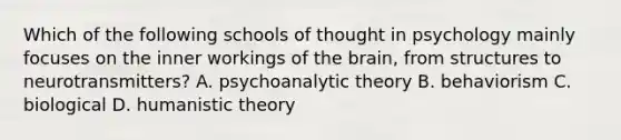 Which of the following schools of thought in psychology mainly focuses on the inner workings of the brain, from structures to neurotransmitters? A. psychoanalytic theory B. behaviorism C. biological D. humanistic theory