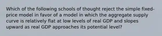 Which of the following schools of thought reject the simple fixed-price model in favor of a model in which the aggregate supply curve is relatively flat at low levels of real GDP and slopes upward as real GDP approaches its potential level?