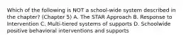 Which of the following is NOT a​ school-wide system described in the​ chapter? (Chapter 5) A. The STAR Approach B. Response to Intervention C. Multi-tiered systems of supports D. Schoolwide positive behavioral interventions and supports