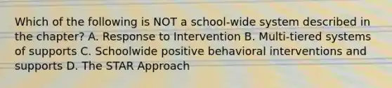 Which of the following is NOT a​ school-wide system described in the​ chapter? A. Response to Intervention B. ​Multi-tiered systems of supports C. Schoolwide positive behavioral interventions and supports D. The STAR Approach