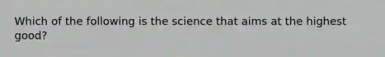 Which of the following is the science that aims at the highest good?