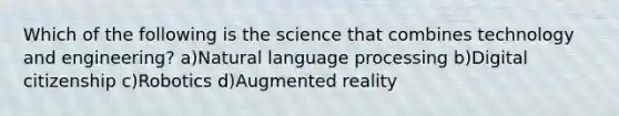 Which of the following is the science that combines technology and engineering? a)Natural language processing b)Digital citizenship c)Robotics d)Augmented reality