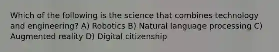 Which of the following is the science that combines technology and engineering? A) Robotics B) Natural language processing C) Augmented reality D) Digital citizenship