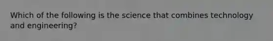 Which of the following is the science that combines technology and engineering?