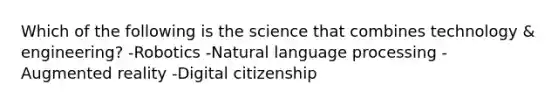 Which of the following is the science that combines technology & engineering? -Robotics -Natural language processing -Augmented reality -Digital citizenship