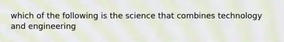 which of the following is the science that combines technology and engineering