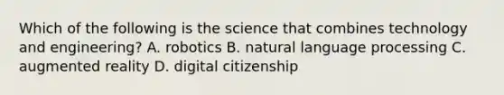 Which of the following is the science that combines technology and engineering? A. robotics B. natural language processing C. augmented reality D. digital citizenship