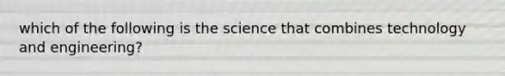 which of the following is the science that combines technology and engineering?