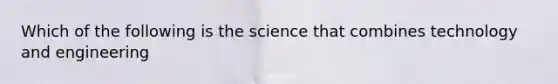 Which of the following is the science that combines technology and engineering