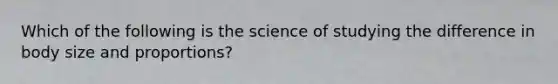Which of the following is the science of studying the difference in body size and proportions?