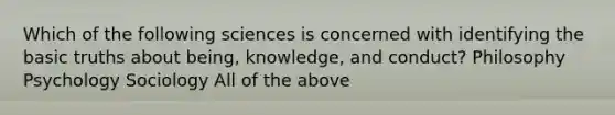 Which of the following sciences is concerned with identifying the basic truths about being, knowledge, and conduct? Philosophy Psychology Sociology All of the above