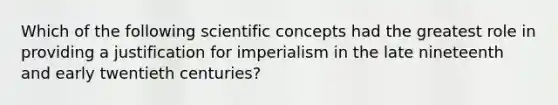 Which of the following scientific concepts had the greatest role in providing a justification for imperialism in the late nineteenth and early twentieth centuries?