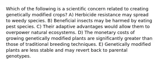 Which of the following is a scientific concern related to creating genetically modified crops? A) Herbicide resistance may spread to weedy species. B) Beneficial insects may be harmed by eating pest species. C) Their adaptive advantages would allow them to overpower natural ecosystems. D) The monetary costs of growing genetically modified plants are significantly greater than those of traditional breeding techniques. E) Genetically modified plants are less stable and may revert back to parental genotypes.