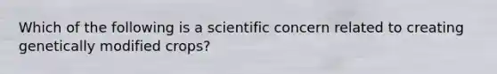 Which of the following is a scientific concern related to creating genetically modified crops?