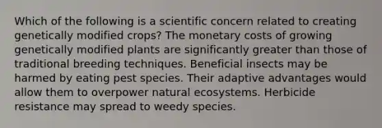 Which of the following is a scientific concern related to creating genetically modified crops? The monetary costs of growing genetically modified plants are significantly greater than those of traditional breeding techniques. Beneficial insects may be harmed by eating pest species. Their adaptive advantages would allow them to overpower natural ecosystems. Herbicide resistance may spread to weedy species.