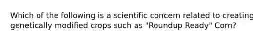 Which of the following is a scientific concern related to creating genetically modified crops such as "Roundup Ready" Corn?