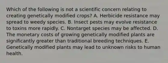 Which of the following is not a scientific concern relating to creating genetically modified crops? A. Herbicide resistance may spread to weedy species. B. Insect pests may evolve resistance to toxins more rapidly. C. Nontarget species may be affected. D. The monetary costs of growing genetically modified plants are significantly greater than traditional breeding techniques. E. Genetically modified plants may lead to unknown risks to human health.