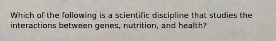 Which of the following is a scientific discipline that studies the interactions between genes, nutrition, and health?