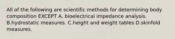 All of the following are <a href='https://www.questionai.com/knowledge/kbyVEgDMow-scientific-method' class='anchor-knowledge'>scientific method</a>s for determining body composition EXCEPT A. bioelectrical impedance analysis. B.hydrostatic measures. C.height and weight tables D.skinfold measures.