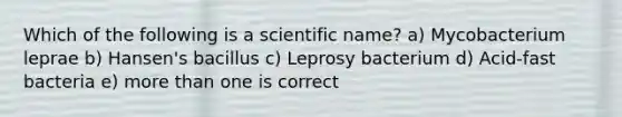 Which of the following is a scientific name? a) Mycobacterium leprae b) Hansen's bacillus c) Leprosy bacterium d) Acid-fast bacteria e) more than one is correct