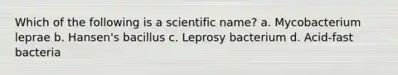 Which of the following is a scientific name? a. Mycobacterium leprae b. Hansen's bacillus c. Leprosy bacterium d. Acid-fast bacteria