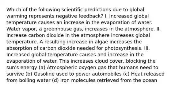 Which of the following scientific predictions due to global warming represents negative feedback? I. Increased global temperature causes an increase in the evaporation of water. Water vapor, a greenhouse gas, increases in the atmosphere. II. Increase carbon dioxide in the atmosphere increases global temperature. A resulting increase in algae increases the absorption of carbon dioxide needed for photosynthesis. III. Increased global temperature causes and increase in the evaporation of water. This increases cloud cover, blocking the sun's energy (a) Atmospheric oxygen gas that humans need to survive (b) Gasoline used to power automobiles (c) Heat released from boiling water (d) Iron molecules retrieved from the ocean