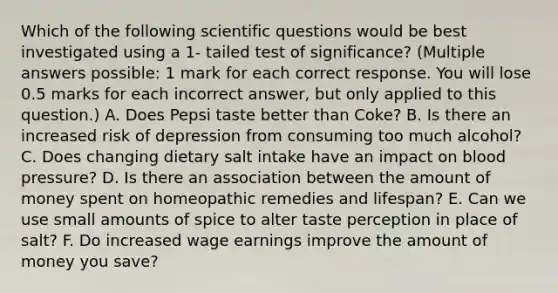 Which of the following scientific questions would be best investigated using a 1- tailed test of significance? (Multiple answers possible: 1 mark for each correct response. You will lose 0.5 marks for each incorrect answer, but only applied to this question.) A. Does Pepsi taste better than Coke? B. Is there an increased risk of depression from consuming too much alcohol? C. Does changing dietary salt intake have an impact on blood pressure? D. Is there an association between the amount of money spent on homeopathic remedies and lifespan? E. Can we use small amounts of spice to alter taste perception in place of salt? F. Do increased wage earnings improve the amount of money you save?