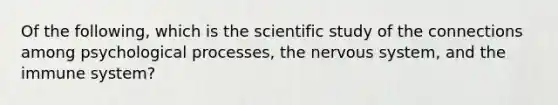 Of the following, which is the scientific study of the connections among psychological processes, the nervous system, and the immune system?