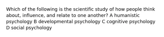 Which of the following is the scientific study of how people think about, influence, and relate to one another? A humanistic psychology B developmental psychology C cognitive psychology D social psychology