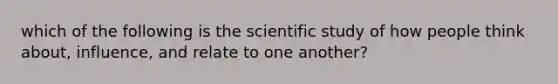 which of the following is the scientific study of how people think about, influence, and relate to one another?