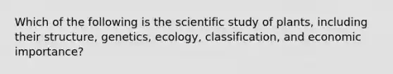 Which of the following is the scientific study of plants, including their structure, genetics, ecology, classification, and economic importance?