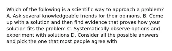 Which of the following is a scientific way to approach a problem? A. Ask several knowledgeable friends for their opinions. B. Come up with a solution and then find evidence that proves how your solution fits the problem C. Systematically observe options and experiment with solutions D. Consider all the possible answers and pick the one that most people agree with