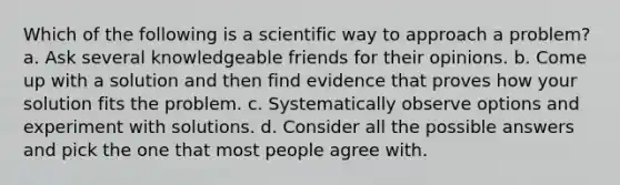 Which of the following is a scientific way to approach a problem? a. Ask several knowledgeable friends for their opinions. b. Come up with a solution and then find evidence that proves how your solution fits the problem. c. Systematically observe options and experiment with solutions. d. Consider all the possible answers and pick the one that most people agree with.