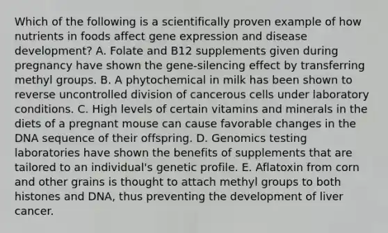 Which of the following is a scientifically proven example of how nutrients in foods affect gene expression and disease development? A. Folate and B12 supplements given during pregnancy have shown the gene-silencing effect by transferring methyl groups. B. A phytochemical in milk has been shown to reverse uncontrolled division of cancerous cells under laboratory conditions. C. High levels of certain vitamins and minerals in the diets of a pregnant mouse can cause favorable changes in the DNA sequence of their offspring. D. Genomics testing laboratories have shown the benefits of supplements that are tailored to an individual's genetic profile. E. Aflatoxin from corn and other grains is thought to attach methyl groups to both histones and DNA, thus preventing the development of liver cancer.