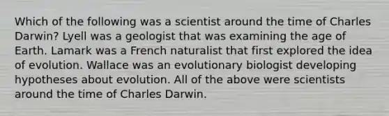 Which of the following was a scientist around the time of Charles Darwin? Lyell was a geologist that was examining the age of Earth. Lamark was a French naturalist that first explored the idea of evolution. Wallace was an evolutionary biologist developing hypotheses about evolution. All of the above were scientists around the time of Charles Darwin.