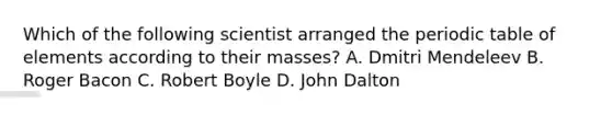 Which of the following scientist arranged the periodic table of elements according to their masses? A. Dmitri Mendeleev B. Roger Bacon C. Robert Boyle D. John Dalton