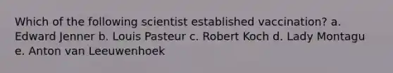 Which of the following scientist established vaccination? a. Edward Jenner b. Louis Pasteur c. Robert Koch d. Lady Montagu e. Anton van Leeuwenhoek