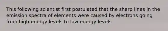 This following scientist first postulated that the sharp lines in the emission spectra of elements were caused by electrons going from high-energy levels to low energy levels