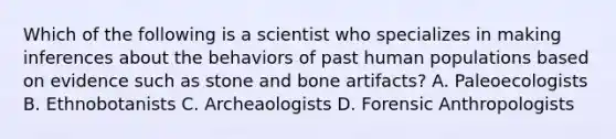 Which of the following is a scientist who specializes in making inferences about the behaviors of past human populations based on evidence such as stone and bone artifacts? A. Paleoecologists B. Ethnobotanists C. Archeaologists D. Forensic Anthropologists