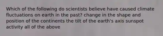 Which of the following do scientists believe have caused climate fluctuations on earth in the past? change in the shape and position of the continents the tilt of the earth's axis sunspot activity all of the above