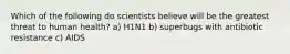 Which of the following do scientists believe will be the greatest threat to human health? a) H1N1 b) superbugs with antibiotic resistance c) AIDS