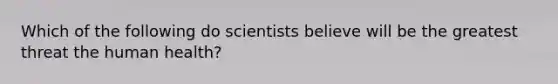 Which of the following do scientists believe will be the greatest threat the human health?