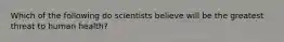 Which of the following do scientists believe will be the greatest threat to human health?