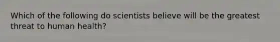 Which of the following do scientists believe will be the greatest threat to human health?