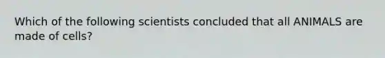 Which of the following scientists concluded that all ANIMALS are made of cells?