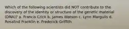 Which of the following scientists did NOT contribute to the discovery of the identity or structure of the genetic material (DNA)? a. Francis Crick b. James Watson c. Lynn Margulis d. Rosalind Franklin e. Frederick Griffith