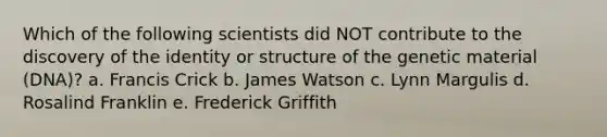 Which of the following scientists did NOT contribute to the discovery of the identity or structure of the genetic material (DNA)? a. Francis Crick b. James Watson c. Lynn Margulis d. Rosalind Franklin e. Frederick Griffith