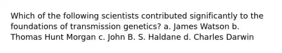 Which of the following scientists contributed significantly to the foundations of transmission genetics? a. James Watson b. Thomas Hunt Morgan c. John B. S. Haldane d. Charles Darwin