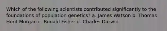 Which of the following scientists contributed significantly to the foundations of population genetics? a. James Watson b. Thomas Hunt Morgan c. Ronald Fisher d. Charles Darwin